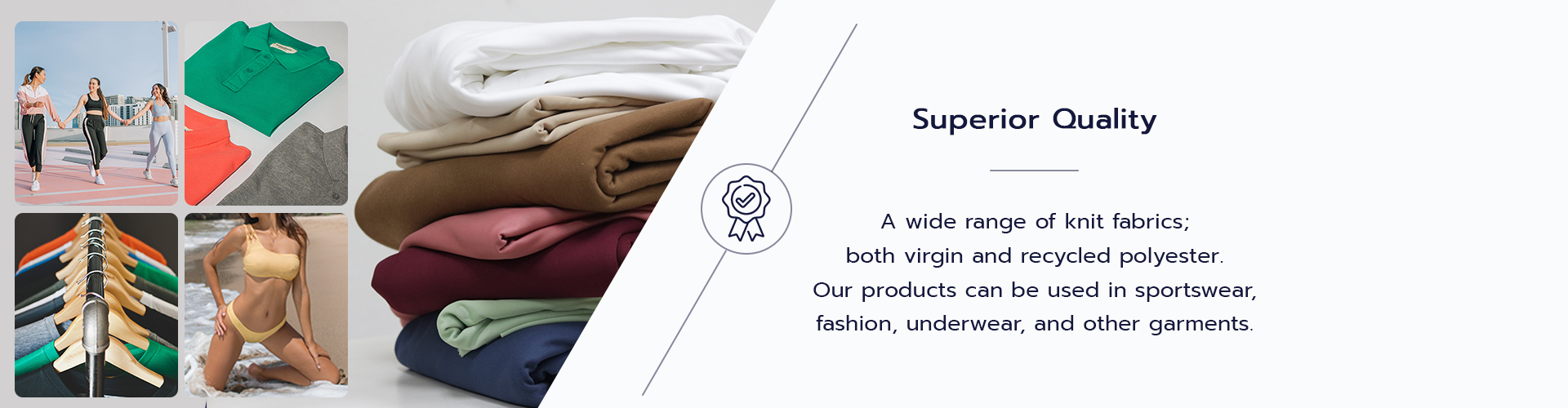 A wide range of knit fabrics; both virgin and recycled polyester. Our products can be used in sportswear, fashion, underwear, and other garments.